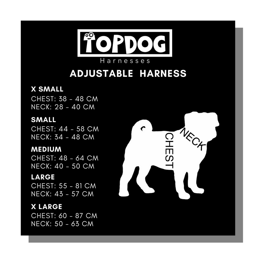 TopDog Adjustable Harness Sizing Chart
X SMALL
Chest: 38 - 48 cm
Neck: 28 - 40 cm

SMALL
Chest: 44 - 58 cm
Neck: 34 - 48 cm

MEDIUM
Chest: 48 - 64 cm
Neck: 40 - 50 cm

LARGE
Chest: 55 - 81 cm
Neck: 43 - 57 cm

X LARGE
Chest: 60 - 87 cm
Neck: 50 - 63 cm